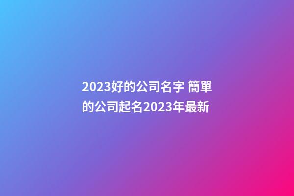 2023好的公司名字 簡單的公司起名2023年最新-第1張-公司起名-玄機派